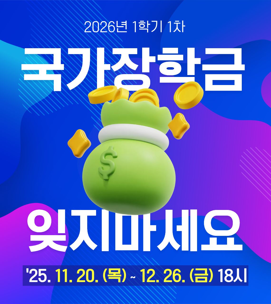  • 신청기간 : 2025. 11. 20.(목) 09:00 ~ 12. 26.(금) 18:00
 • 서류제출 및 가구원 동의 : 2025. 11. 20.(목) 09:00 ~ 2026. 1. 2.(금) 18:00
 • 한국장학재단 홈페이지(www.kosaf.go.kr) 또는 한국장학재단 모바일 앱에서 신청 가능합니다.
  ※국가장학금 신청 방법은 영진사이버대학교 유튜브 영상을 참고해주세요.
  <https://www.youtube.com/watch?v=pAj2F7sFlTw>
